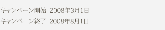 キャンペーン開始  2008年3月1日 キャンペーン終了  2008年8月1日