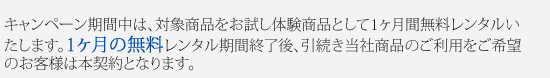 キャンペーン期間中は、対象商品をお試し体験商品として1ヶ月間無料レンタルいたします。1ヶ月の無料レンタル期間終了後、引続き当社商品のご利用をご希望のお客様は本契約となります。